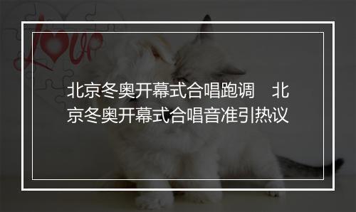 北京冬奥开幕式合唱跑调　北京冬奥开幕式合唱音准引热议