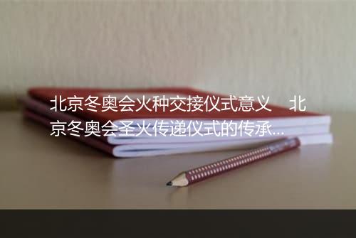 北京冬奥会火种交接仪式意义　北京冬奥会圣火传递仪式的传承价值