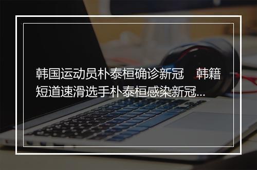 韩国运动员朴泰桓确诊新冠　韩籍短道速滑选手朴泰桓感染新冠病毒